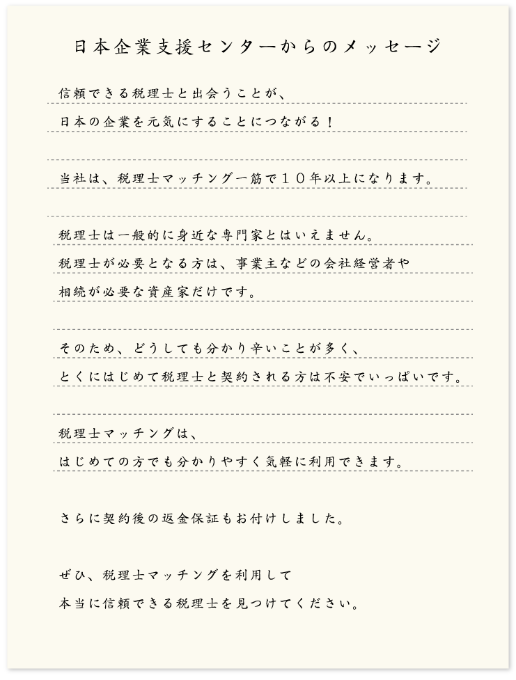 信頼できる税理士と出会うことが、日本の企業を元気にすることにつながる！当社は、税理士マッチング一筋で１０年以上になります。税理士は一般的に身近な専門家とはいえません。税理士が必要となる方は、事業主などの会社経営者や相続が必要な資産家だけです。そのため、どうしても分かり辛いことが多く、とくにはじめて税理士と契約される方は不安でいっぱいです。税理士マッチングは、はじめての方でも分かりやすく気軽に利用できます。さらに契約後の返金保証もお付けしました。ぜひ、税理士マッチングを利用して本当に信頼できる税理士を見つけてください。